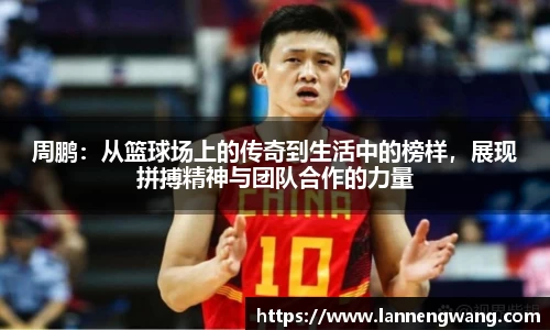 周鹏：从篮球场上的传奇到生活中的榜样，展现拼搏精神与团队合作的力量